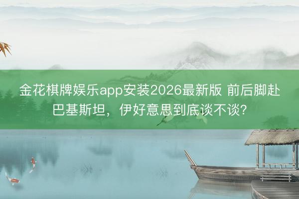 金花棋牌娱乐app安装2026最新版 前后脚赴巴基斯坦，伊好